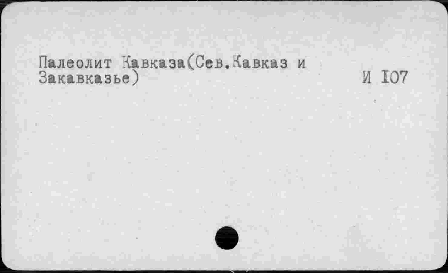 ﻿Палеолит Кавказа(0ев.Кавказ и
Закавказье)	И 107